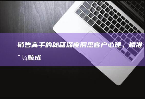 销售高手的秘籍：深度洞悉客户心理，精准导航成交之路